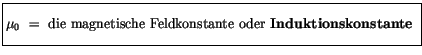 $\displaystyle \fbox {$\rule[-4mm]{0cm}{1cm}\mu_0 \ = \ \mbox{die magnetische Feldkonstante oder {\bf Induktionskonstante}}\index{Induktionskonstante} \ $}$