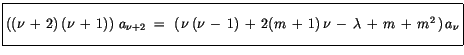 $\displaystyle \fbox {$\rule[-4mm]{0cm}{1cm}((\nu\, + \, 2)\, (\nu\, + \, 1))\ a...
..., + \, 2(m \, + \, 1)\, \nu \, - \, \lambda\, + \, m \, + \, m^2\, )\, a_\nu $}$